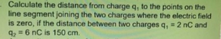 Calculate the distance from charge q, to the points on the
line segment joining the two charges where the electric field
is zero, if the distance between two charges q, = 2 nC and
9, = 6 nC is 150 cm.
