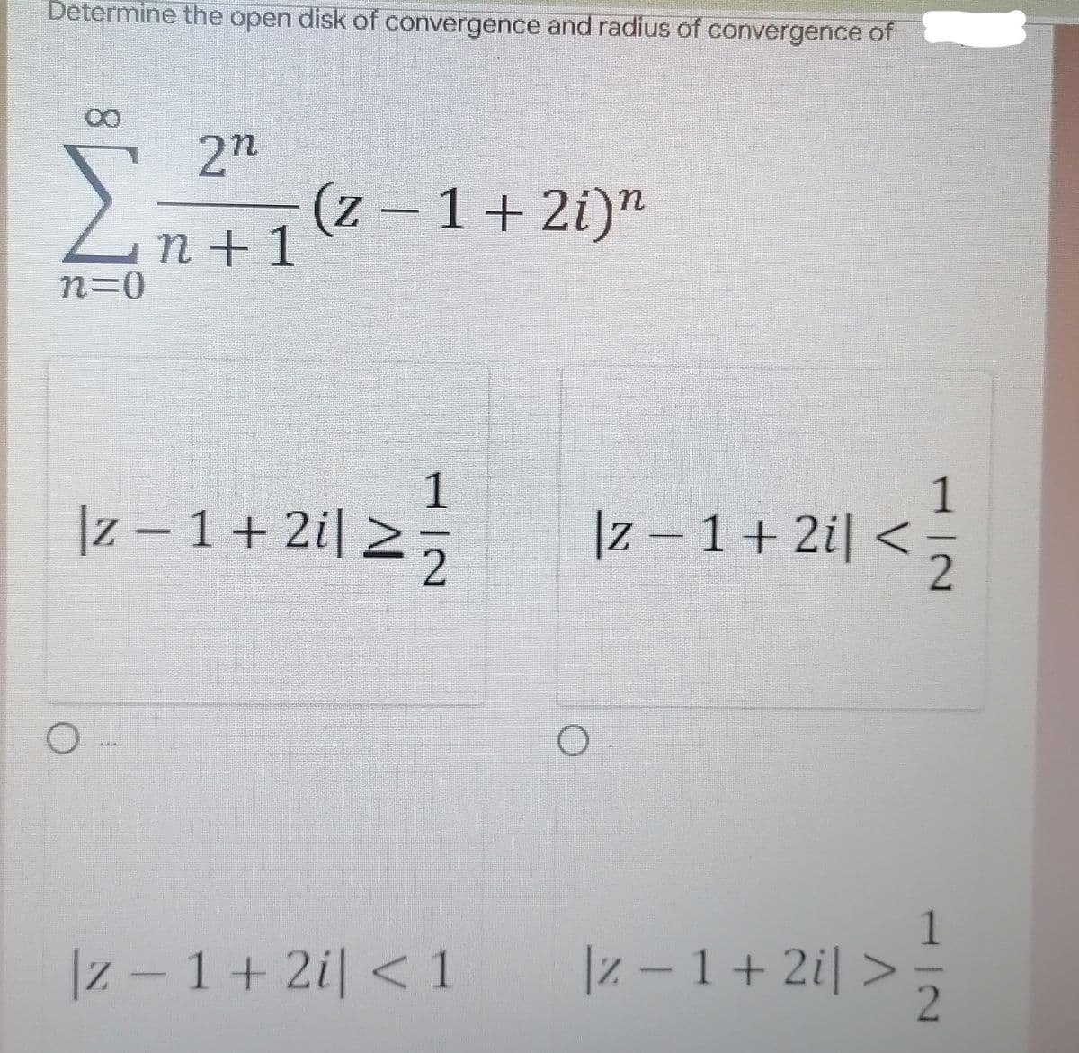 Determine the open disk of convergence and radius of convergence of
ΣΗ
Z.
n+1
2n
(z – 1+ 2i)"
|z – 1 + 2i| >:
1.
|z – 1 + 2i| <
|z -1+ 2i < 1
|z – 1 + 2i| >,
112
8.
