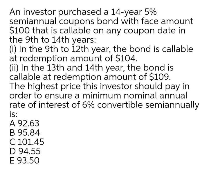 An investor purchased a 14-year 5%
semiannual coupons bond with face amount
$100 that is callable on any coupon date in
the 9th to 14th years:
(i) In the 9th to 12th year, the bond is callable
at redemption amount of $104.
(ii) In the 13th and 14th year, the bond is
callable at redemption amount of $109.
The highest price this investor should pay in
order to ensure a minimum nominal annual
rate of interest of 6% convertible semiannually
is:
A 92.63
B 95.84
C 101.45
D 94.55
E 93.50
