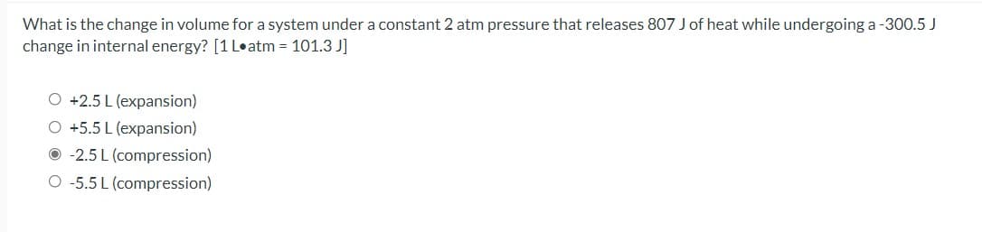 What is the change in volume for a system under a constant 2 atm pressure that releases 807 J of heat while undergoing a -300.5 J
change in internal energy? [1 L•atm = 101.3 J]
O +2.5 L (expansion)
O +5.5 L (expansion)
O -2.5 L (compression)
O -5.5 L (compression)
