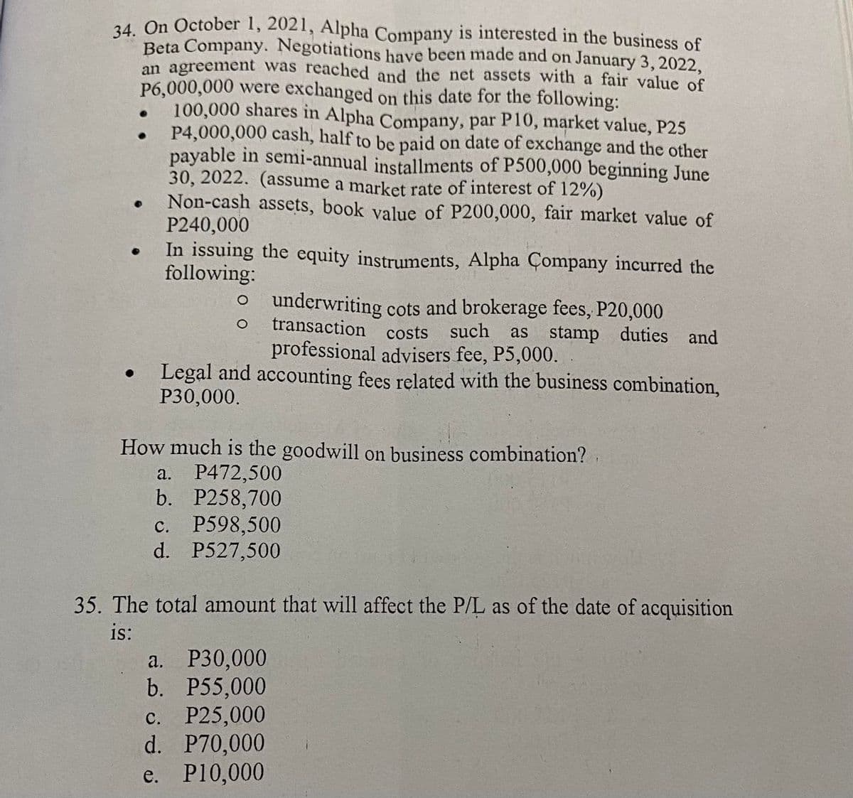 34. On October 1, 2021, Alpha Company is interested in the business of
Beta Company. Negotiations have been made and on January 3, 2022,
an agreement was reached and the net assets with a fair value of
P6,000,000 were exchanged on this date for the following:
●
●
100,000 shares in Alpha Company, par P10, market value, P25
P4,000,000 cash, half to be paid on date of exchange and the other
payable in semi-annual installments of P500,000 beginning June
30, 2022. (assume a market rate of interest of 12%)
Non-cash assets, book value of P200,000, fair market value of
P240,000
In issuing the equity instruments, Alpha Company incurred the
following:
O o underwriting cots and brokerage fees, P20,000
transaction costs such as stamp duties and
professional advisers fee, P5,000.
Legal and accounting fees related with the business combination,
P30,000.
How much is the goodwill on business combination?
a. P472,500
b. P258,700
c. P598,500
d. P527,500
35. The total amount that will affect the P/L as of the date of acquisition
is:
a. P30,000
b. P55,000
c. P25,000
d. P70,000
e.
P10,000