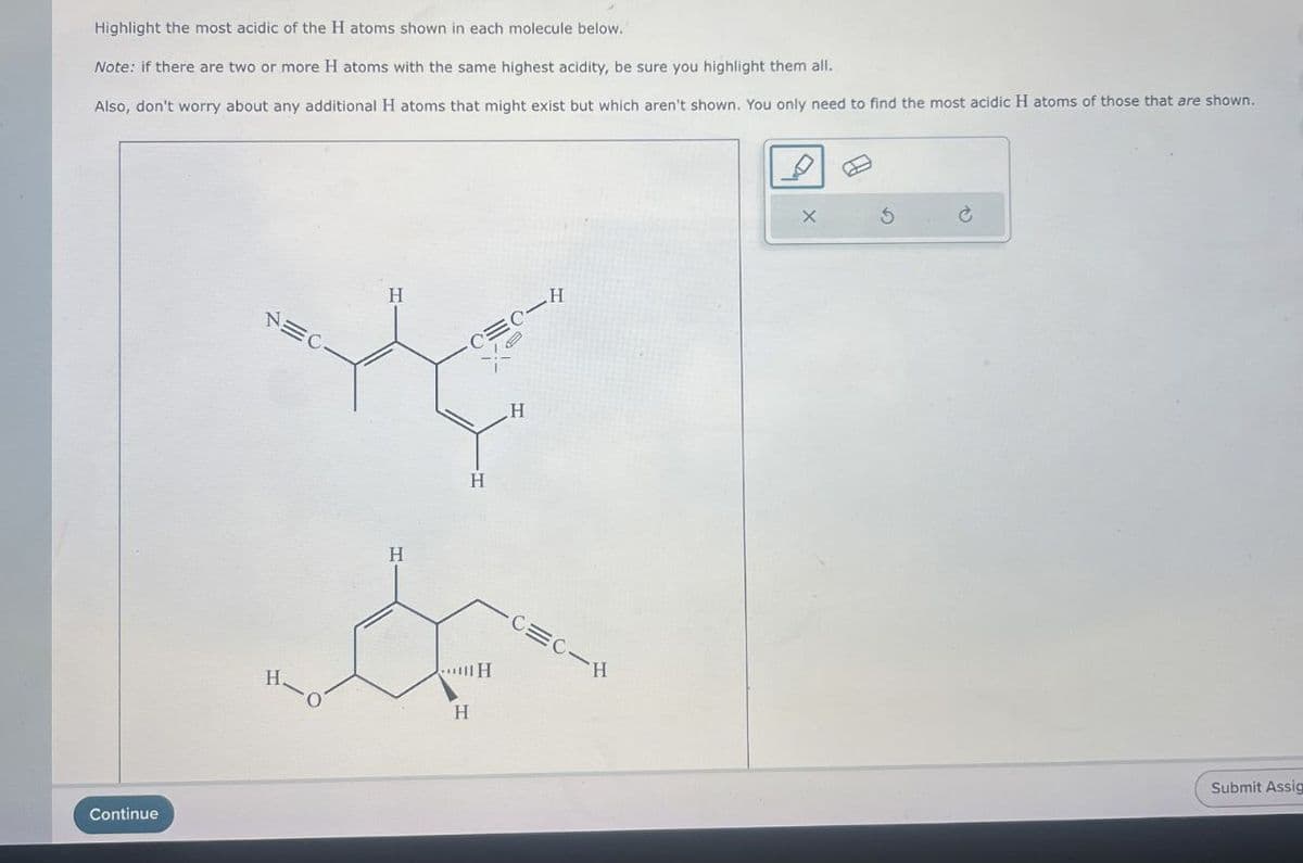 Highlight the most acidic of the H atoms shown in each molecule below.
Note: if there are two or more H atoms with the same highest acidity, be sure you highlight them all.
Also, don't worry about any additional H atoms that might exist but which aren't shown. You only need to find the most acidic H atoms of those that are shown.
Continue
NEC
H
H.
H
CEC-
H
H
H
H
H
-C=C-H
X
Submit Assig