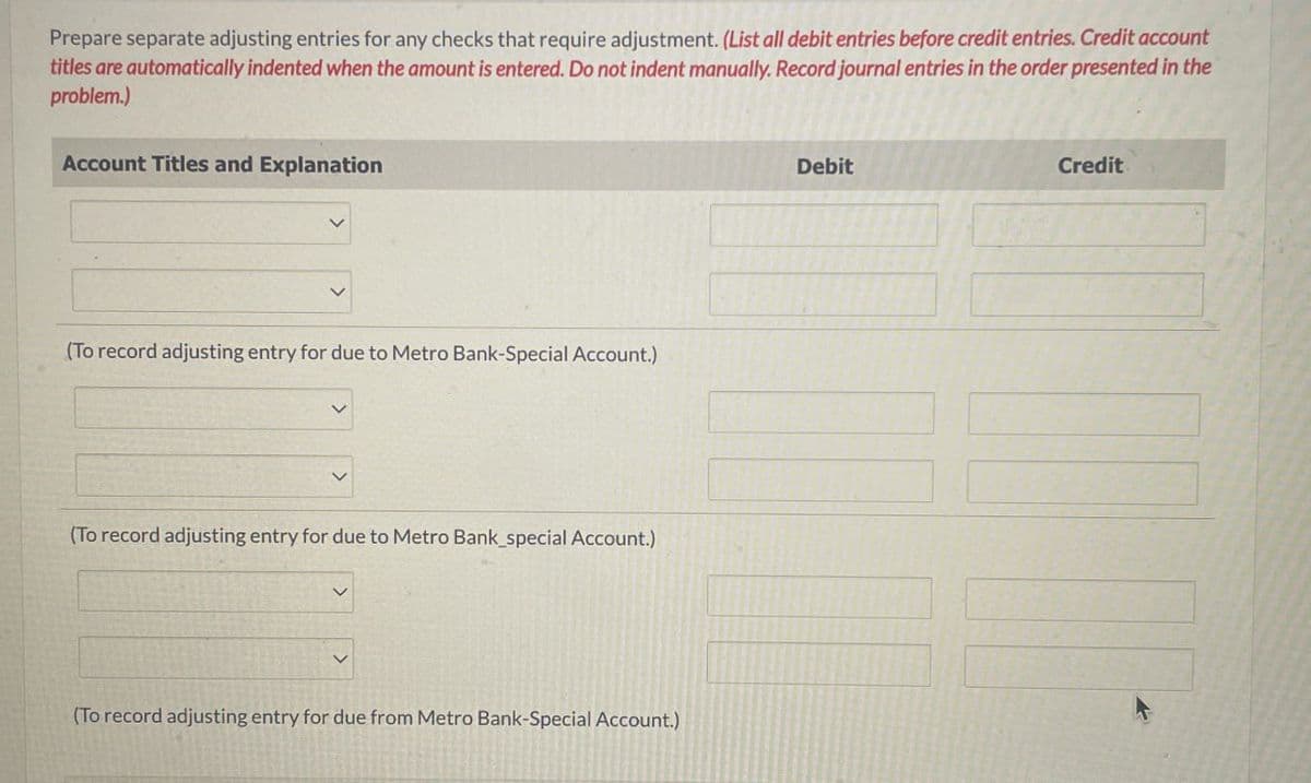 Prepare separate adjusting entries for any checks that require adjustment. (List all debit entries before credit entries. Credit account
titles are automatically indented when the amount is entered. Do not indent manually. Record journal entries in the order presented in the
problem.)
Account Titles and Explanation
(To record adjusting entry for due to Metro Bank-Special Account.)
(To record adjusting entry for due to Metro Bank_special Account.)
(To record adjusting entry for due from Metro Bank-Special Account.)
Debit
Credit