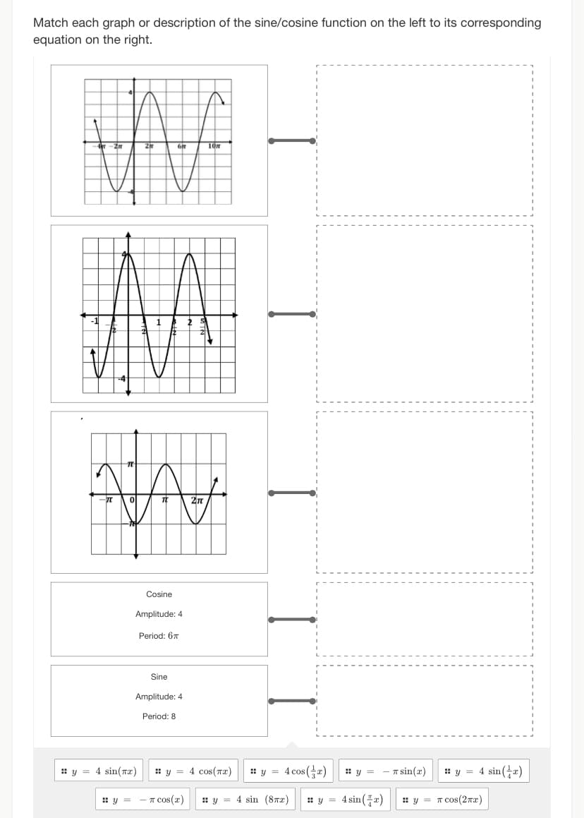 Match each graph or description of the sine/cosine function on the left to its corresponding
equation on the right.
JA
y =
Cosine
Amplitude: 4
Period: 67
y = 4 sin(x)
Sine
Amplitude: 4
Period: 8
2n
10m
y = 4 cos(x) :: y = 4 cos(x)
COS(x)
y 4 sin (8x) :: y =
:: y =
4 sin(x)
π sin(x)
:: y = 4 sin(x)
:: y = π сos (2x)