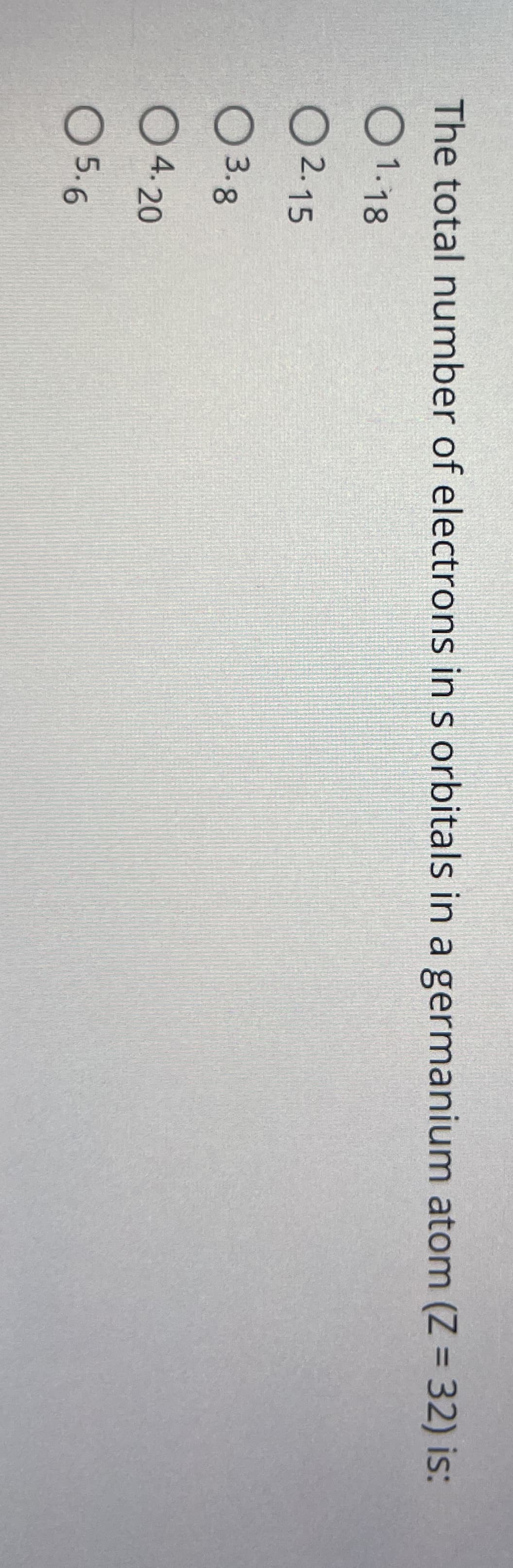 The total number of electrons in s orbitals in a germanium atom (Z = 32) is:
1.18
2.15
○ 3.8
4.20
☐ 5.6