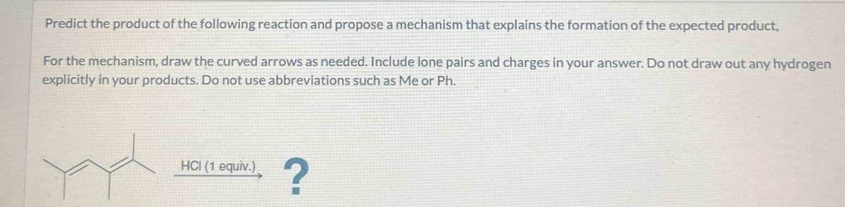 Predict the product of the following reaction and propose a mechanism that explains the formation of the expected product,
For the mechanism, draw the curved arrows as needed. Include lone pairs and charges in your answer. Do not draw out any hydrogen
explicitly in your products. Do not use abbreviations such as Me or Ph.
HCI (1 equiv.)
?