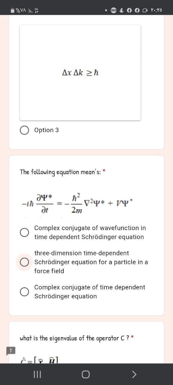 1%VA I. *
Δx Δk > h
Option 3
The following equation mean's:
-iħ
at
V²* + VY*
2m
Complex conjugate of wavefunction in
time dependent Schrödinger equation
three-dimension time-dependent
Schrödinger equation for a particle in a
force field
Complex conjugate of time dependent
Schrödinger equation
what is the eigenvalue of the operator C ? *
II
