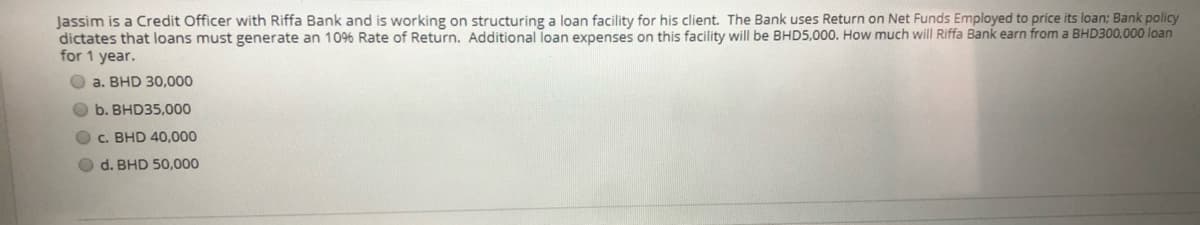 Jassim is a Credit Officer with Riffa Bank and is working on structuring a loan facility for his client. The Bank uses Return on Net Funds Employed to price its loan: Bank policy
dictates that loans must generate an 10%6 Rate of Return. Additional loan expenses on this facility will be BHD5,000. How much will Riffa Bank earn from a BHD300,000 loan
for 1 year.
O a. BHD 30,000
O b. BHD35,000
O C. BHD 40,000
O d. BHD 50,000
