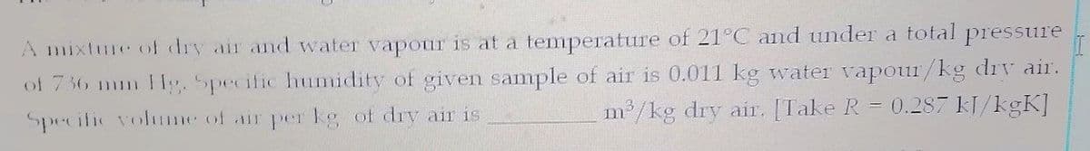 A mixture of dry air and water vapour is at a temperature of 21°C and under a total
pressure
of 736 mm lg. Specific humidity of given sample of air is 0.011 kg water vapour/kg drv aii.
Specific volume of air per kg of drv air is
m /kg dry air. [Take R = 0.287 kJ/kgK]
