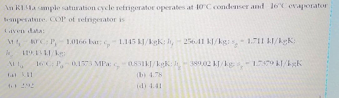 An R134a simple saturation cycle refrigerator operates at 40°C condenser and 16°C evaporator
temperature, COP of refrigerator is
Given data:
1.0166 bar; C
1.145 kJ/kgK; h,
256.41 kJ/kg; s
= 1.711 kJ/kgK;
\t 4 10°C; P
119.43 KJ/kg
16 C; P
0.831KJ/kgK; h
= 389.02 KJ/kg; s,
= 1.7379 kJ/kgK
0.1573 MPa;
(a) 5.11
(b) 4.78
() 2.92
(d) 4.41
