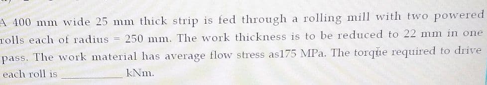 A 400 mm wide 25 mm thick strip is fed through a rolling mill with two powered
rolls each of radius = 250 mm. The work thickness is to be reduced to 22 mm in one
pass. The work material has average flow stress as175 MPa. The torque required to drive
each roll is
kNm.
