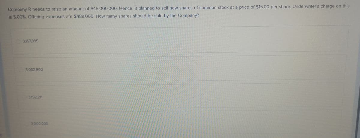 Company R needs to raise an amount of $45,000,000. Hence, it planned to sell new shares of common stock at a price of $15.00 per share. Underwriter's charge on this
is 5.00%. Offering expenses are $489,000. How many shares should be sold by the Company?
3,157,895
3.032.600
3.192.211
3.000.000