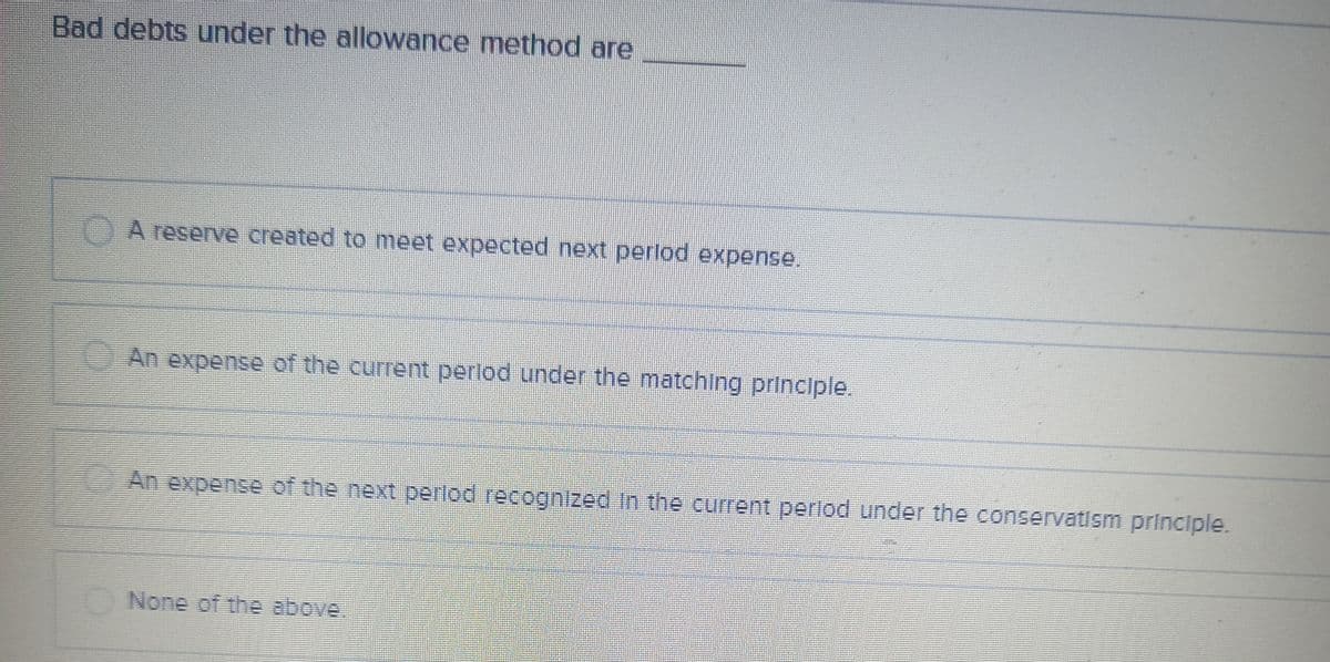 Bad debts under the allowance method are
A reserve created to meet expected next period expense.
An expense of the current period under the matching principle.
An expense of the next period recognized in the current period under the conservatism principle.
None of the above