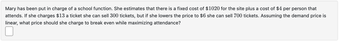 Mary has been put in charge of a school function. She estimates that there is a fixed cost of $1020 for the site plus a cost of $4 per person that
attends. If she charges $13 a ticket she can sell 300 tickets, but if she lowers the price to $6 she can sell 700 tickets. Assuming the demand price is
linear, what price should she charge to break even while maximizing attendance?