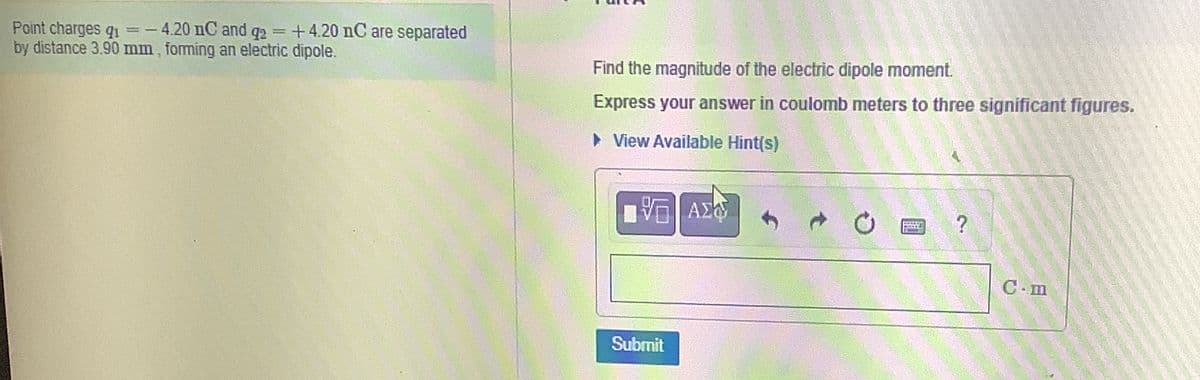 ==
Point charges q
=-4.20 nC and q2 +4.20 nC are separated
by distance 3.90 mm, forming an electric dipole.
Find the magnitude of the electric dipole moment.
Express your answer in coulomb meters to three significant figures.
▸ View Available Hint(s)
ΜΕ ΑΣΦ
0
?
Submit
C-m