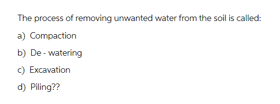 The process of removing unwanted water from the soil is called:
a) Compaction
b) De-watering
c) Excavation
d) Piling??