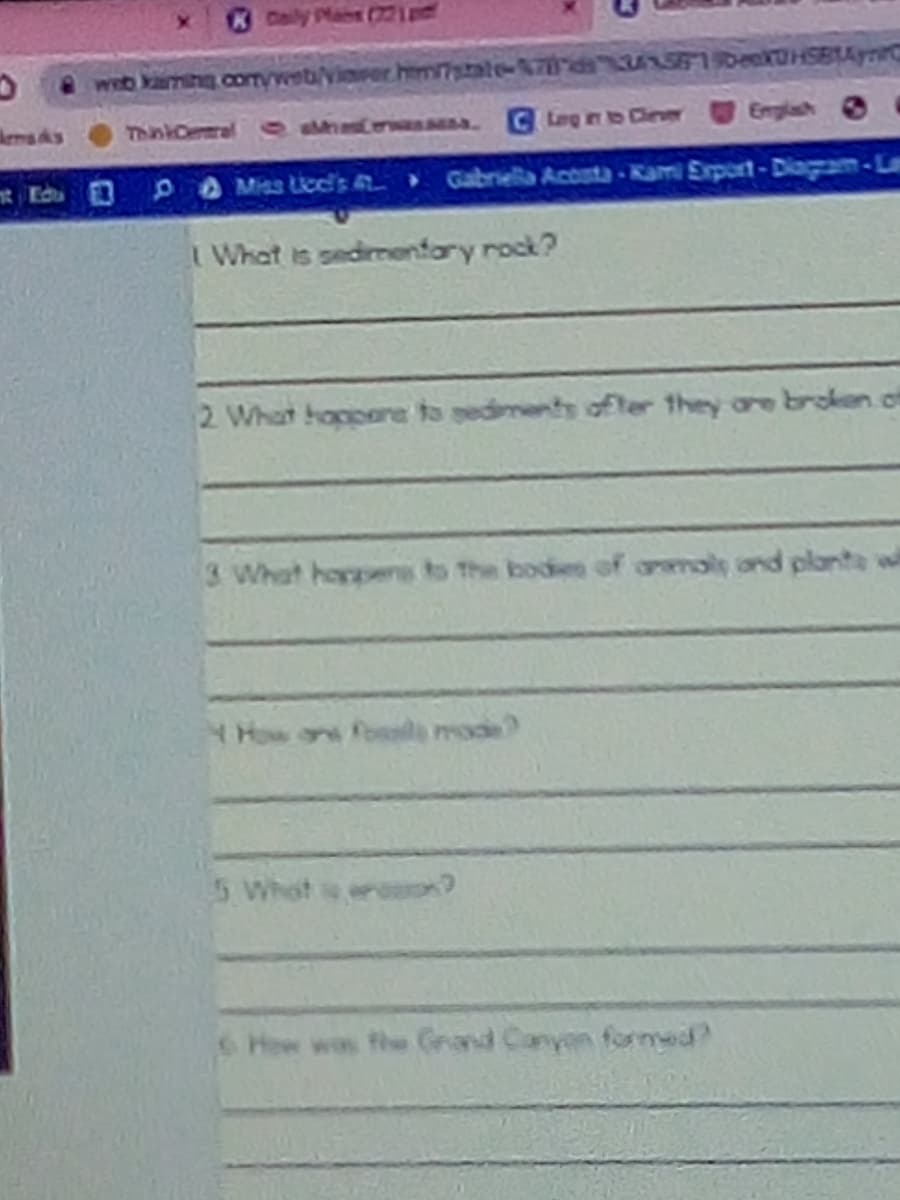 KDaly
web karmine comweb/vinrer.him/7state-Ads NSFIIDeSBIAynC
kemads
ThinkCemal 0hCerHassAs
GLeg in to Cinver
Emplash O
Edu
Gabriella Acosta- Kami Export-Diagam-Lam
I What is sedimenfory rock?
2 What hoppere to gediments ofter they are broken.of
3 What harpene to The bodes of armoly and plaonte w
How on fosals mode
5 What
S How was the Grand Canyen forned?
