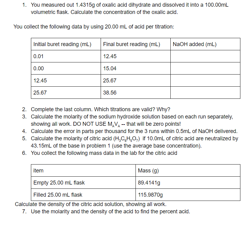 1. You measured out 1.4315g of oxalic acid dihydrate and dissolved it into a 100.00mL
volumetric flask. Calculate the concentration of the oxalic acid.
You collect the following data by using 20.00 mL of acid per titration:
Initial buret reading (mL)
Final buret reading (mL)
NaOH added (mL)
0.01
12.45
0.00
15.04
12.45
25.67
25.67
38.56
2. Complete the last column. Which titrations are valid? Why?
3. Calculate the molarity of the sodium hydroxide solution based on each run separately,
showing all work. DO NOT USE M,VA-- that will be zero points!
4. Calculate the error in parts per thousand for the 3 runs within 0.5mL of NaOH delivered.
5. Calculate the molarity of citric acid (H,C,H,O,) if 10.0mL of citric acid are neutralized by
43.15ml of the base in problem 1 (use the average base concentration).
6. You collect the following mass data in the lab for the citric acid
item
Mass (g)
Empty 25.00 mL flask
89.4141g
Filled 25.00 mL flask
115.9870g
Calculate the density of the citric acid solution, showing all work.
7. Use the molarity and the density of the acid to find the percent acid.
