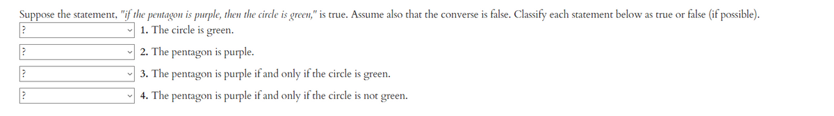 Suppose the statement, "if the pentagon is purple, then the circle is green," is true. Assume also that the converse is false. Classify each statement below as true or false (if possible).
?
1. The circle is green.
?
?
2. The pentagon is purple.
3. The pentagon is purple if and only if the circle is green.
4. The pentagon is purple if and only if the circle is not green.