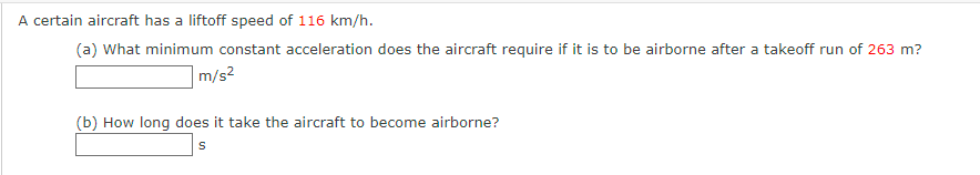 A certain aircraft has a liftoff speed of 116 km/h.
(a) What minimum constant acceleration does the aircraft require if it is to be airborne after a takeoff run of 263 m?
m/s²
(b) How long does it take the aircraft to become airborne?
S