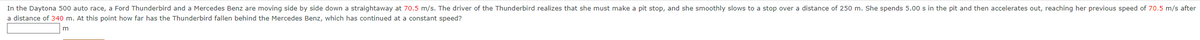In the Daytona 500 auto race, a Ford Thunderbird and a Mercedes Benz are moving side by side down a straightaway at 70.5 m/s. The driver of the Thunderbird realizes that she must make a pit stop, and she smoothly slows to a stop over a distance of 250 m. She spends 5.00 s in the pit and then accelerates out, reaching her previous speed of 70.5 m/s after
a distance of 340 m. At this point how far has the Thunderbird fallen behind the Mercedes Benz, which has continued at a constant speed?
m
