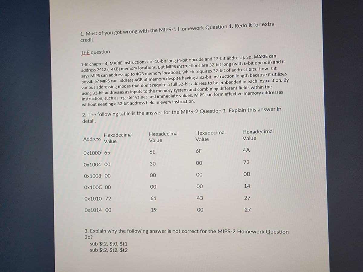 1. Most of you got wrong with the MIPS-1 Homework Question 1. Redo it for extra
credit.
The question
1-In chapter 4, MARIE instructions are 16-bit long (4-bit opcode and 12-bit address). So, MARIE can
address 2^12 (=4KB) memory locations. But MIPS instructions are 32-bit long (with 6-bit opcode) and it
says MIPS can address up to 4GB memory locations, which requires 32-bit of address bits. How is it
possible? MIPS can address 4GB of memory despite having a 32-bit instruction length because it utilizes
various addressing modes that don't require a full 32-bit address to be embedded in each instruction. By
using 32-bit addresses as inputs to the memory system and combining different fields within the
instruction, such as register values and immediate values, MIPS can form effective memory addresses
without needing a 32-bit address field in every instruction.
2. The following table is the answer for the MIPS-2 Question 1. Explain this answer in
detail.
Address
Hexadecimal
Value
0x1000 65
0x1004 00
0x1008 00
0x1000 00
0x1010 72
0x1014 00
Hexadecimal
Value
sub $t2, $t0,$t1
sub $t2, $t2, $t2
6E
30
00
00
61
19
Hexadecimal
Value
6F
00
00
00
43
00
Hexadecimal
Value
4A
73
OB
14
27
27
3. Explain why the following answer is not correct for the MIPS-2 Homework Question
3b?