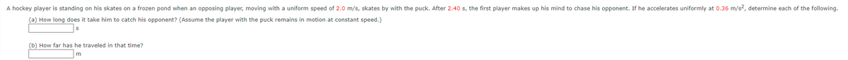 A hockey player is standing on his skates on a frozen pond when an opposing player, moving with a uniform speed of 2.0 m/s, skates by with the puck. After 2.40 s, the first player makes up his mind to chase his opponent. If he accelerates uniformly at 0.36 m/s², determine each of the following.
(a) How long does it take him to catch his opponent? (Assume the player with the puck remains in motion at constant speed.)
S
(b) How far has he traveled in that time?
m