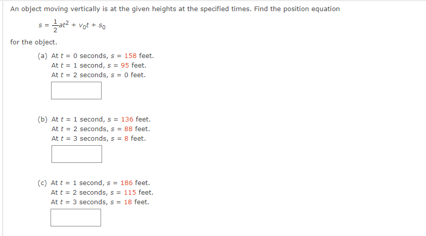 An object moving vertically is at the given heights at the specified times. Find the position equation
S 5 = ²1/at² + vot + 50
for the object.
(a) At t = 0 seconds, s = 158 feet.
At t = 1 second, s = 95 feet.
At t = 2 seconds, s = 0 feet.
(b) At t = 1 second, s = 136 feet.
At t = 2 seconds, s = 88 feet.
At t = 3 seconds, s = 8 feet.
(c) At t = 1 second, s = 186 feet.
At t = 2 seconds, s = 115 feet.
At t = 3 seconds, s = 18 feet.