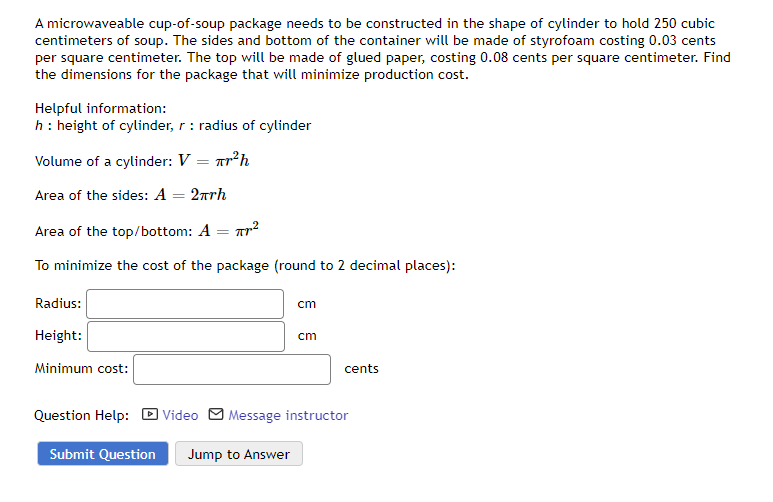 A microwaveable cup-of-soup package needs to be constructed in the shape of cylinder to hold 250 cubic
centimeters of soup. The sides and bottom of the container will be made of styrofoam costing 0.03 cents
per square centimeter. The top will be made of glued paper, costing 0.08 cents per square centimeter. Find
the dimensions for the package that will minimize production cost.
Helpful information:
h : height of cylinder, r: radius of cylinder
Volume of a cylinder: V = ²h
Area of the sides: A = 2πrh
Area of the top/bottom: A
=
To minimize the cost of the package (round to 2 decimal places):
Radius:
Height:
Minimum cost:
πr²
cm
cm
cents
Question Help: Video Message instructor
Submit Question Jump to Answer