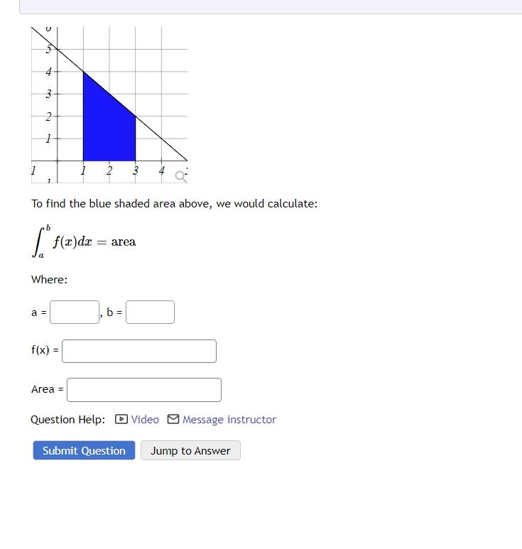 1
no
4
3
2
1
To find the blue shaded area above, we would calculate:
b
[ºs
a
Where:
a =
f(x) dx = area
f(x):
1 2 3
=
Area =
b =
Question Help: Video Message instructor
Submit Question
Jump to Answer