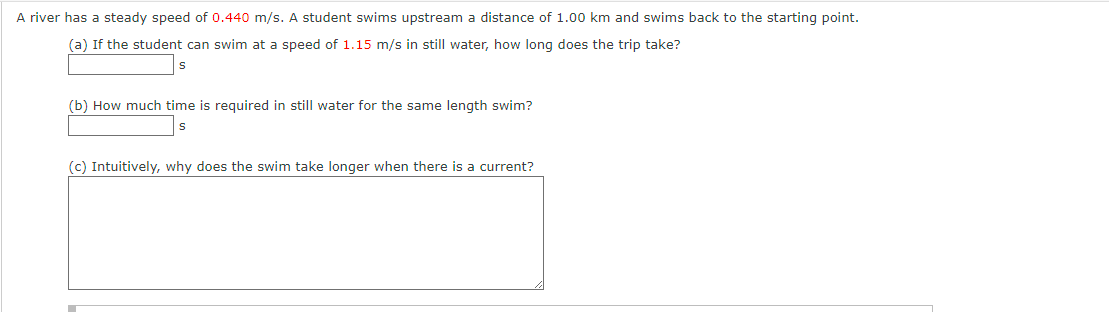 A river has a steady speed of 0.440 m/s. A student swims upstream a distance of 1.00 km and swims back to the starting point.
(a) If the student can swim at a speed of 1.15 m/s in still water, how long does the trip take?
S
(b) How much time is required in still water for the same length swim?
S
(c) Intuitively, why does the swim take longer when there is a current?