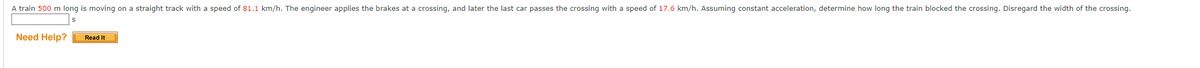 A train 500 m long is moving on a straight track with a speed of 81.1 km/h. The engineer applies the brakes at a crossing, and later the last car passes the crossing with a speed of 17.6 km/h. Assuming constant acceleration, determine how long the train blocked the crossing. Disregard the width of the crossing.
Need Help?
Read It