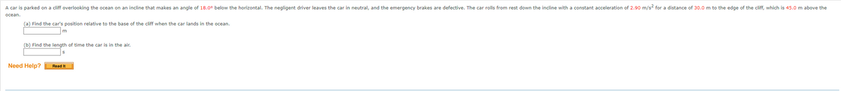 A car is parked on a cliff overlooking the ocean on an incline that makes an angle of 18.0° below the horizontal. The negligent driver leaves the car in neutral, and the emergency brakes are defective. The car rolls from rest down the incline with a constant acceleration of 2.90 m/s² for a distance of 30.0 m to the edge of the cliff, which is 45.0 m above the
ocean.
(a) Find the car's position relative to the base of the cliff when the car lands in the ocean.
m
(b) Find the length of time the car is in the air.
Need Help?
Read It