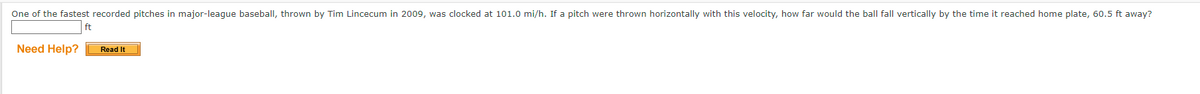 One of the fastest recorded pitches in major-league baseball, thrown by Tim Lincecum in 2009, was clocked at 101.0 mi/h. If a pitch were thrown horizontally with this velocity, how far would the ball fall vertically by the time it reached home plate, 60.5 ft away?
ft
Need Help?
Read It