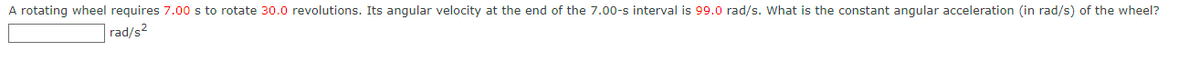 A rotating wheel requires 7.00 s to rotate 30.0 revolutions. Its angular velocity at the end of the 7.00-s interval is 99.0 rad/s. What is the constant angular acceleration (in rad/s) of the wheel?
rad/s²