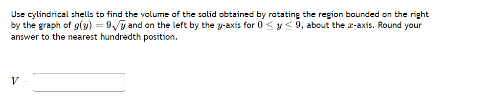 Use cylindrical shells to find the volume of the solid obtained by rotating the region bounded on the right
by the graph of g(y) = 9√y and on the left by the y-axis for 0 ≤ y ≤ 9, about the x-axis. Round your
answer to the nearest hundredth position.
V =