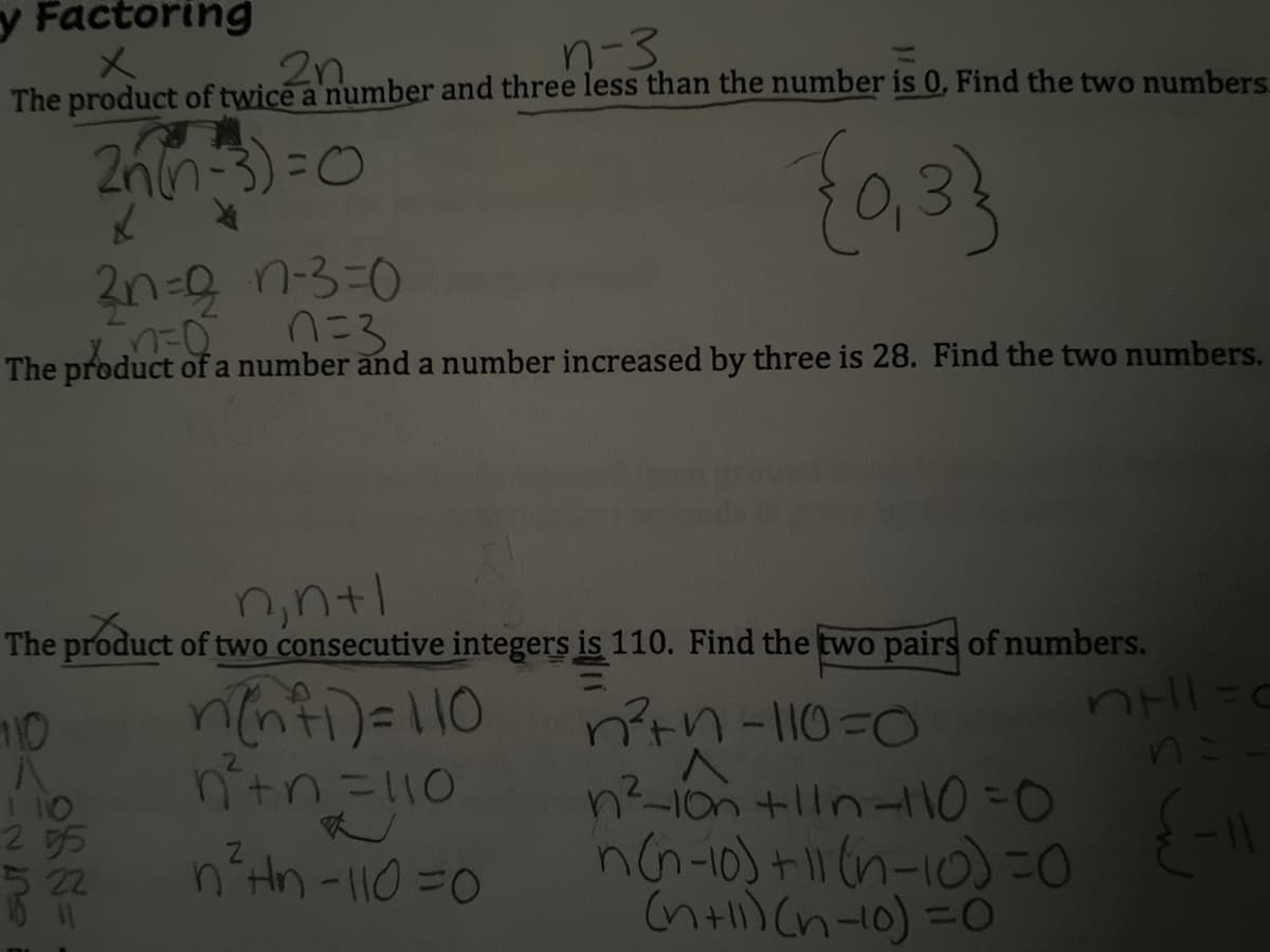 y Factoring
n-3
メ
The product of twice a number and three less than the number is 0, Find the two numbers
2n.
2nn-3)=0
{a33
2n=9 n-330
0こ3
The product of a number and a number increased by three is 28. Find the two numbers.
n,ntl
The product of two consecutive integers is 110. Find the two pairs of numbers.
nenti)=110
ntn3110
n?tn-110=0
n?-1on +lln-11O=0
nG-10) + (n-10) -D0
(nti) (n-10) =0
10
1 10
295
22
n'Hh-110=0
