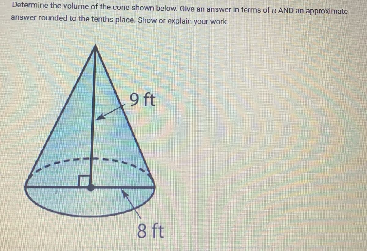 Determine the volume of the cone shown below. Give an answer in terms of π AND an approximate
answer rounded to the tenths place. Show or explain your work.
9 ft
8 ft