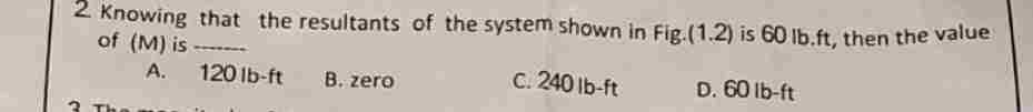 2 Knowing that the resultants of the system shown in Fig.(1.2) is 60 lb.ft, then the value
of (M) is
A.
120 lb-ft
B. zero
c. 240 lb-ft
D. 60 lb-ft