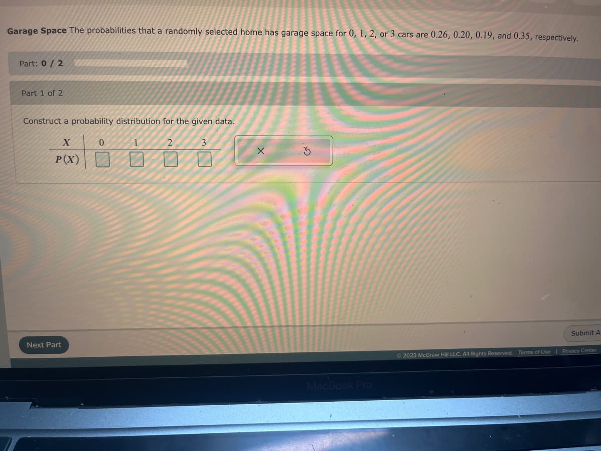 Garage Space The probabilities that a randomly selected home has garage space for 0, 1, 2, or 3 cars are 0.26, 0.20, 0.19, and 0.35, respectively.
Part: 0/2
Part 1 of 2
Construct a probability distribution for the given data.
X
P(X)
Next Part
0
1
2
3
X
MacBook Pro
Ⓒ2023 McGraw Hill LLC. All Rights Reserved.
Terms of Use
Submit A
Privacy Center