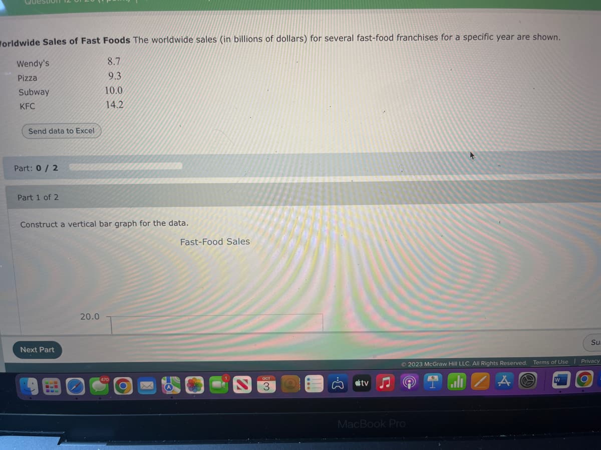 Question
Worldwide Sales of Fast Foods The worldwide sales (in billions of dollars) for several fast-food franchises for a specific year are shown.
8.7
9.3
10.0
14.2
Wendy's
Pizza
Subway
KFC
Send data to Excel
Part: 0/2
Part 1 of 2
Construct a vertical bar graph for the data.
Next Part
20.0
Fast-Food Sales
tv
Ⓒ2023 McGraw Hill LLC. All Rights Reserved. Terms of Use
MacBook Pro
A
Su
Privacy