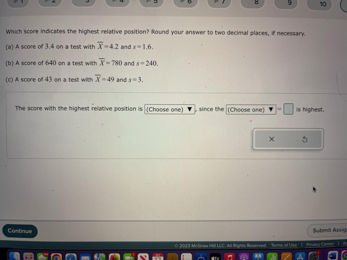 Which score indicates the highest relative position? Round your answer to two decimal places, if necessary.
(a) A score of 3.4 on a test with X=4.2 and s= 1.6.
(b) A score of 640 on a test with X= 780 and s=240.
(c) A score of 43 on a test with X-49 and s= 3.
The score with the highest relative position is (Choose one)
Continue
ост
17
9
© 2023 McGraw Hill LLC. All Rights Reserved.
since the (Choose one) = is highest.
tv
10
Submit Assign
Terms of Use | Privacy Center | Ac