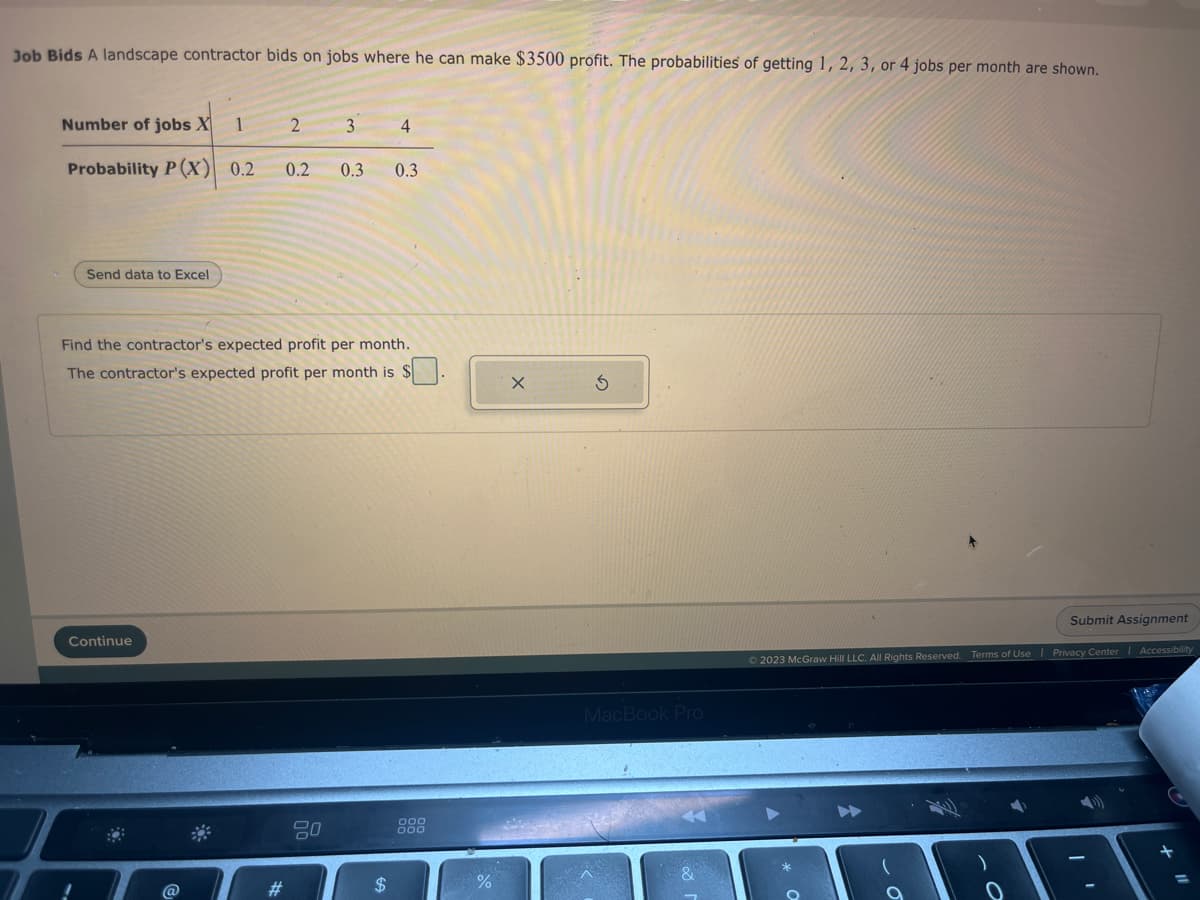 Job Bids A landscape contractor bids on jobs where he can make $3500 profit. The probabilities of getting 1, 2, 3, or 4 jobs per month are shown.
Number of jobs X 1
Probability P(X) 0.2
Send data to Excel
Continue
2
#
Find the contractor's expected profit per month.
The contractor's expected profit per month is $
3 4
0.2 0.3 0.3
80
$
MacBook Pro
&
Submit Assignment
© 2023 McGraw Hill LLC. All Rights Reserved. Terms of Use | Privacy Center | Accessibility
+