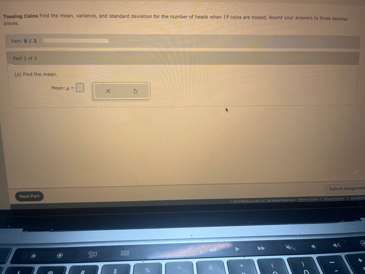 Tossing Coins Find the mean, variance, and standard deviation for the number of heads when 19 coins are tossed. Round your answers to three decimal
places.
Part: 0/2
Part 1 of 2
(a) Find the mean.
Next Part
Mean: μ =
20
X
$
%
MacBook Pro
Submit Assignment
© 2023 McGraw Hill LLC. All Rights Reserved. Terms of Use | Privacy Center | Accessibili
C