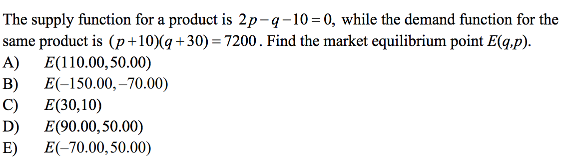 The supply function for a product is 2p-q-10=0, while the demand function for the
same product is (p+10)(q+30)=7200. Find the market equilibrium point E(q,p).
A)
%3D
E(110.00,50.00)
B)
E(-150.00,–70.00)
C)
E(30,10)
D)
E(90.00,50.00)
E(-70.00,50.00)
E)
