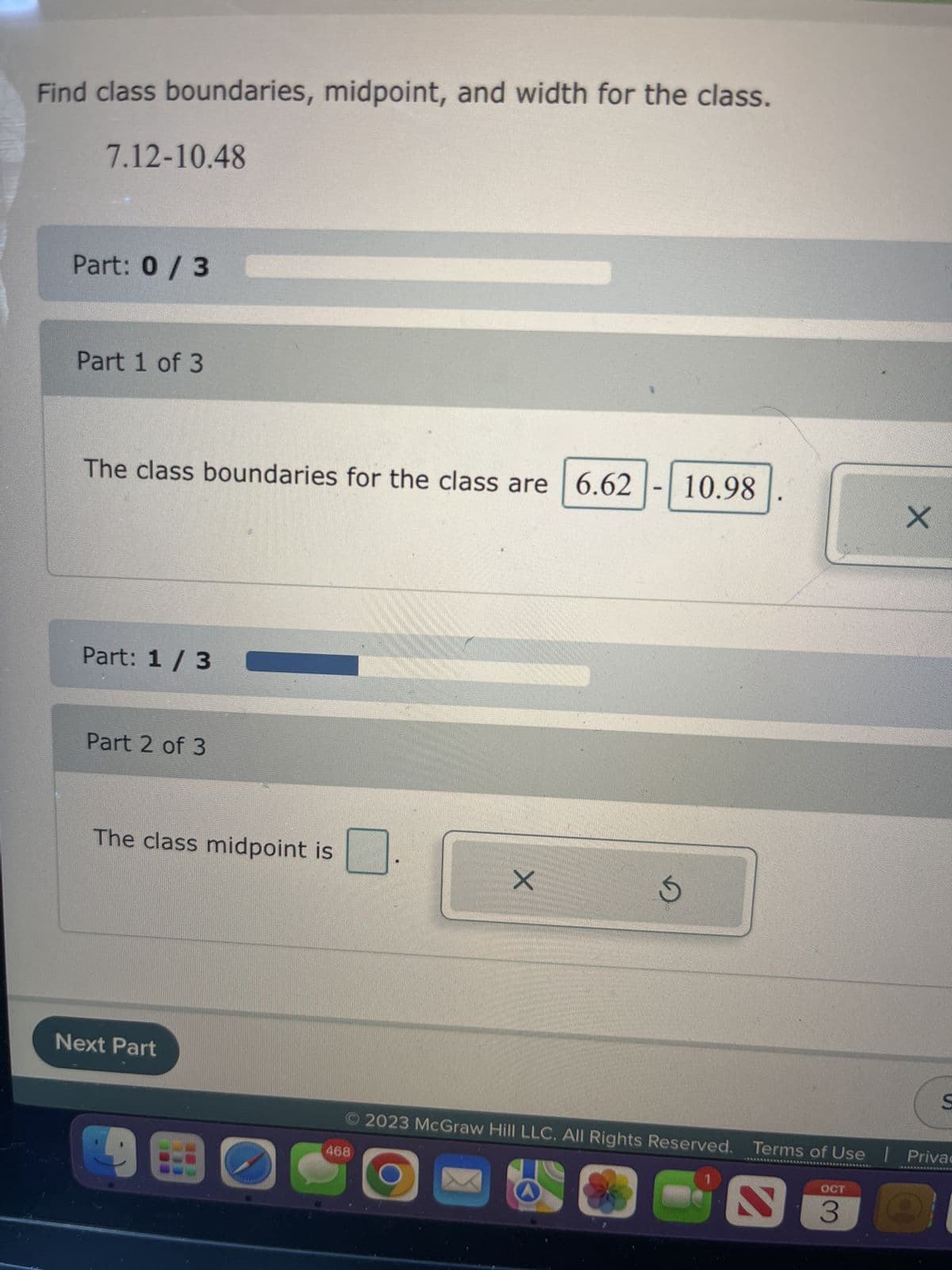 Find class boundaries, midpoint, and width for the class.
7.12-10.48
Part: 0/3
Part 1 of 3
The class boundaries for the class are 6.62
Part: 1/3
Part 2 of 3
The class midpoint is
Next Part
91
C
X
468
-
10.98
5
X
© 2023 McGraw Hill LLC. All Rights Reserved. Terms of Use Privac
REDE
*******BANK
OCT
S
AAAAAA