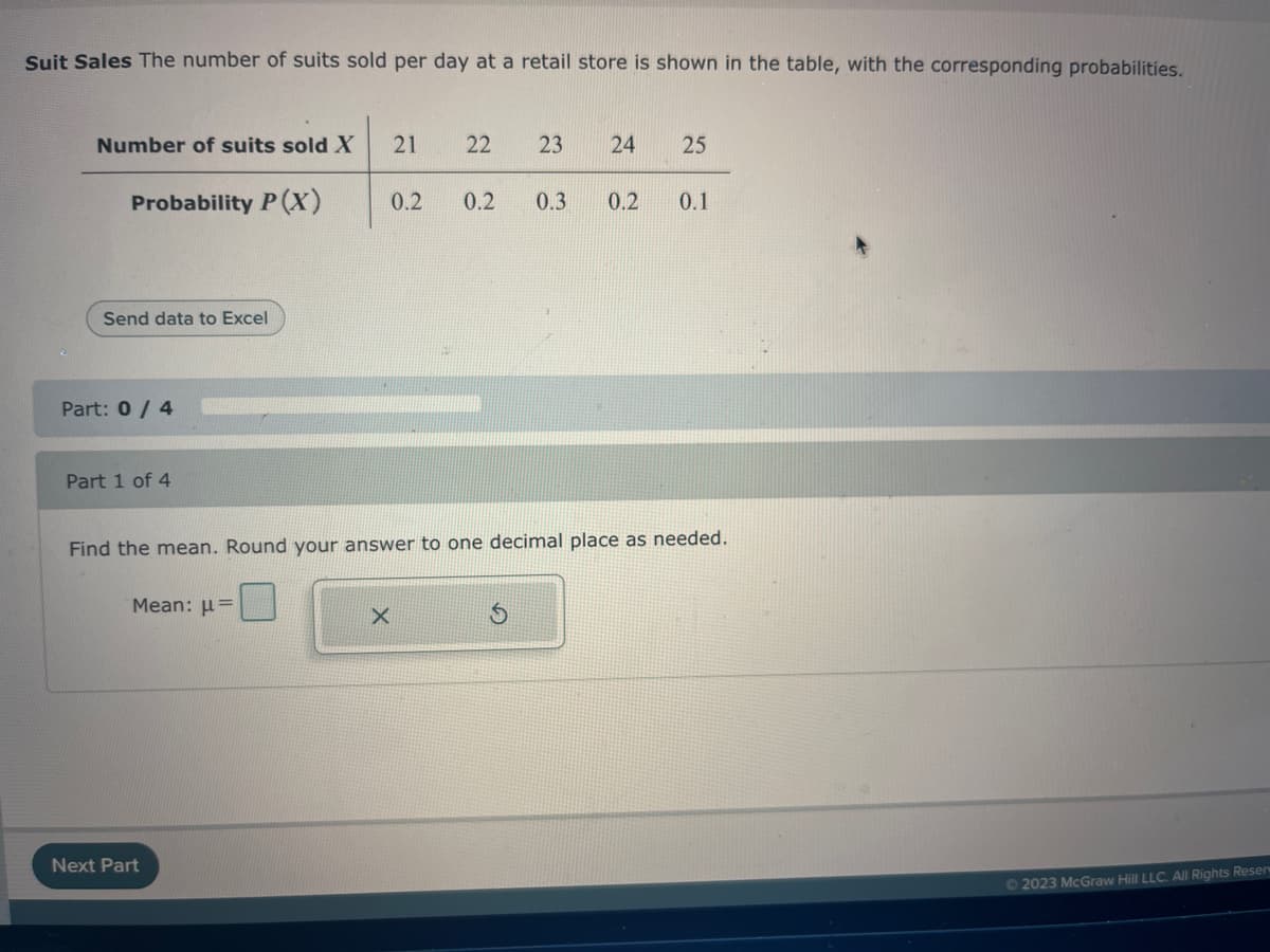 Suit Sales The number of suits sold per day at a retail store is shown in the table, with the corresponding probabilities.
Number of suits sold X
Probability P(X)
Send data to Excel
Part: 0 / 4
Part 1 of 4
Mean: μ
Next Part
21
X
0.2
22
0.2
Find the mean. Round your answer to one decimal place as needed.
23 24 25
0.3 0.2 0.1
© 2023 McGraw Hill LLC. All Rights Reserv