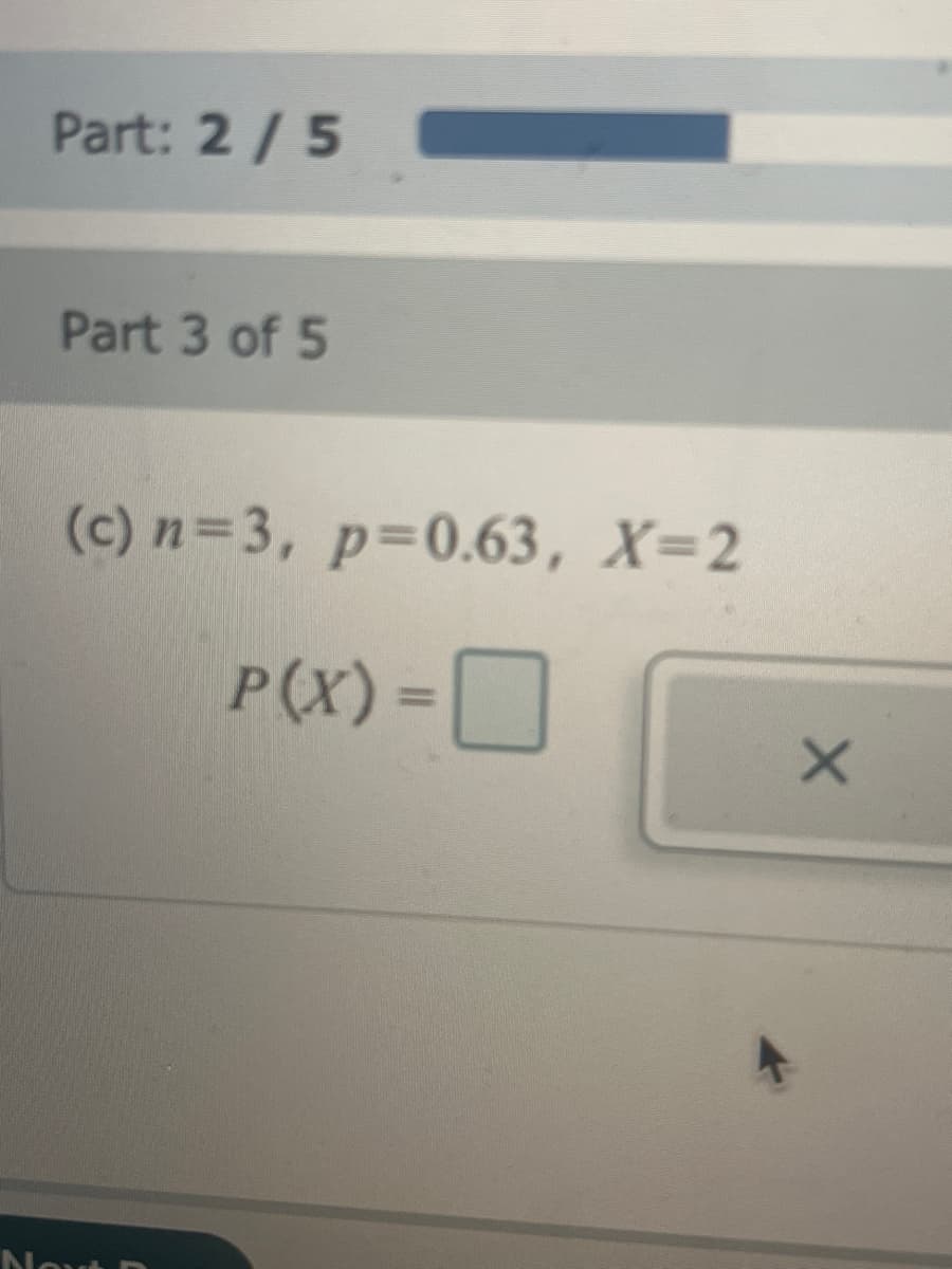 Part: 2 / 5
Part 3 of 5
(c) n=3, p=0.63, X=2
P(X) =
Next
X