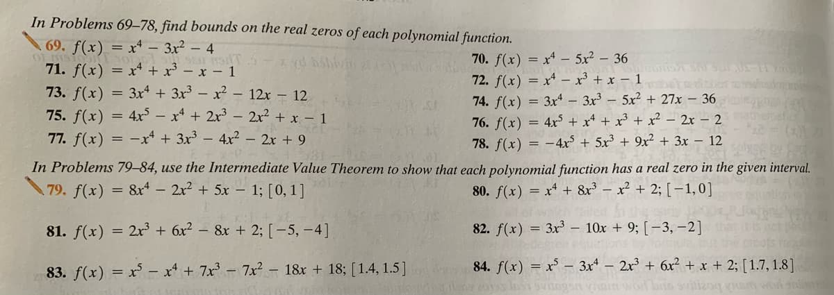 In Problems 69–78, find bounds on the real zeros of each polynomial function.
69.
) = x* - 3x² – 4
71. f(x) = x* + x³ – x – 1
73. f(x) = 3x + 3x - x2 - 12x - 12
75. f(x) = 4x – x* + 2x - 2x² + x – 1
77. f(x) = -x“ + 3x – 4x² - 2x + 9
70. f(x) = x* - 5x2 – 36
72. f(x) = x* – x³ + x – 1
74. f(x) = 3x – 3x - 5x2 + 27x – 36
76. f(x) = 4x³ + x* + x³ + x² – 2x – 2
78. f(x)
= -4x + 5x³ + 9x² + 3x – 12
In Problems 79–84, use the Intermediate Value Theorem to show that each polynomial function has a real zero in the given interval.
79. f(x)
8x – 2x2 + 5x – 1; [0,1]
80. f(x) = x* + 8x³ – x² + 2;[-1,0]
81. f(x) = 2x + 6x² – &r + 2; [ -5, -4]
82. f(x) = 3x – 10x + 9; [-3, -2]
83. f(x) = x - x + 7x - 7x - 18r + 18; [1.4, 1.5]
84. f(x) = x – 3x – 2x³ + 6x² + x + 2; [1.7, 1.8]
