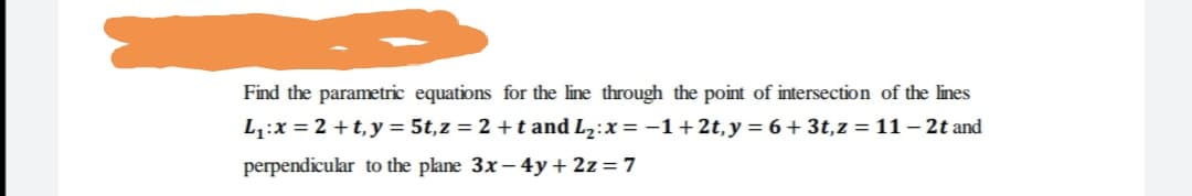 Find the parametric equations for the line through the point of intersection of the lines
L,:x = 2 +t,y = 5t,z = 2 +t and L2:x= -1+2t,y = 6 + 3t,z = 11 – 2t and
perpendicular to the plane 3x – 4y+2z= 7
